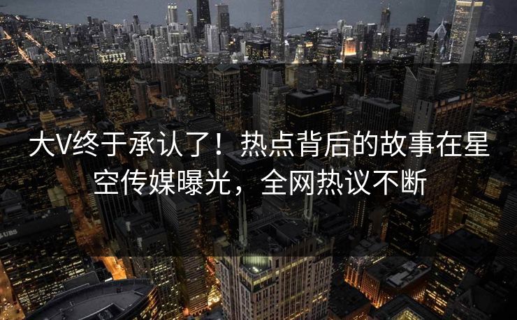 大V终于承认了！热点背后的故事在星空传媒曝光，全网热议不断