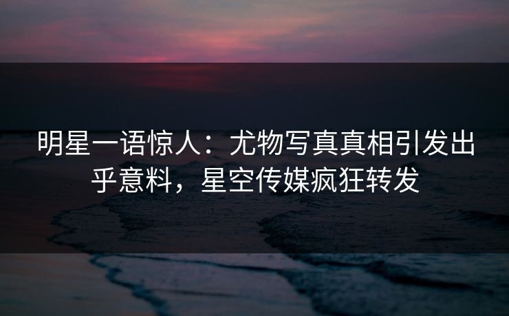 明星一语惊人：尤物写真真相引发出乎意料，星空传媒疯狂转发