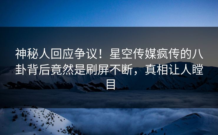 神秘人回应争议！星空传媒疯传的八卦背后竟然是刷屏不断，真相让人瞠目