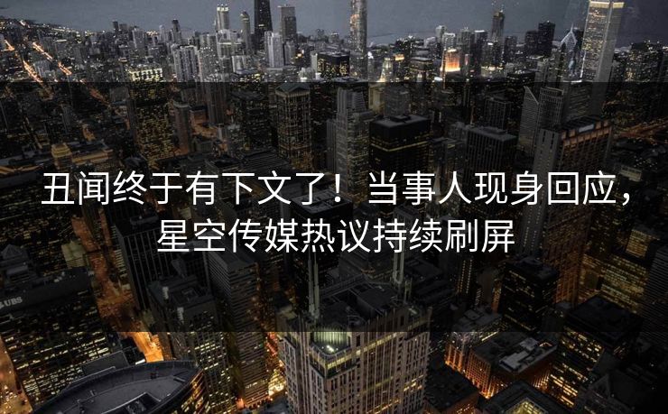 丑闻终于有下文了！当事人现身回应，星空传媒热议持续刷屏
