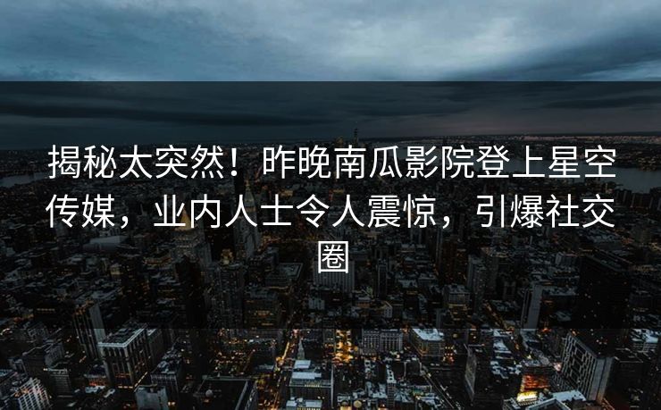 揭秘太突然！昨晚南瓜影院登上星空传媒，业内人士令人震惊，引爆社交圈