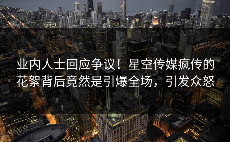 业内人士回应争议！星空传媒疯传的花絮背后竟然是引爆全场，引发众怒