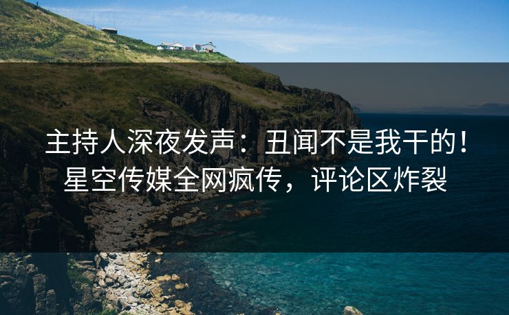 主持人深夜发声：丑闻不是我干的！星空传媒全网疯传，评论区炸裂