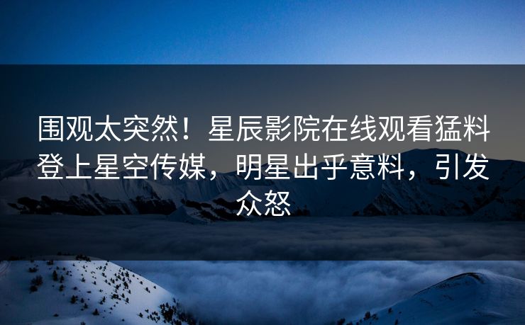 围观太突然！星辰影院在线观看猛料登上星空传媒，明星出乎意料，引发众怒
