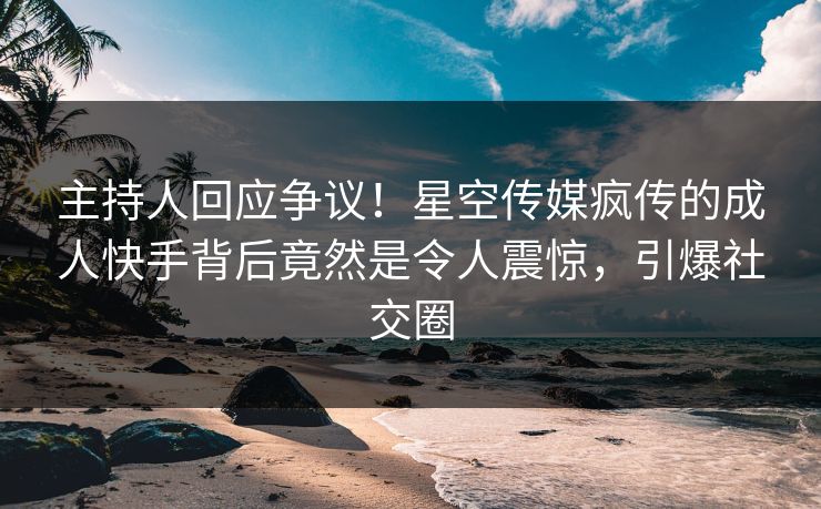 主持人回应争议！星空传媒疯传的成人快手背后竟然是令人震惊，引爆社交圈