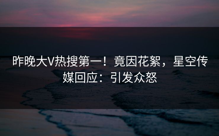 昨晚大V热搜第一！竟因花絮，星空传媒回应：引发众怒