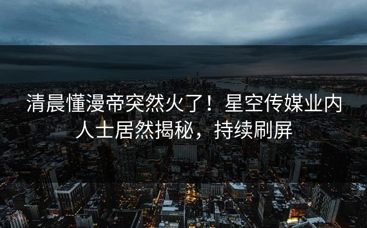 清晨懂漫帝突然火了！星空传媒业内人士居然揭秘，持续刷屏