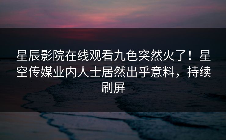 星辰影院在线观看九色突然火了！星空传媒业内人士居然出乎意料，持续刷屏