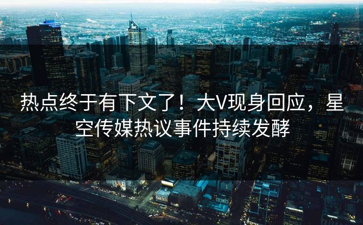 热点终于有下文了！大V现身回应，星空传媒热议事件持续发酵