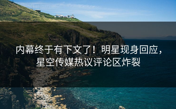 内幕终于有下文了！明星现身回应，星空传媒热议评论区炸裂