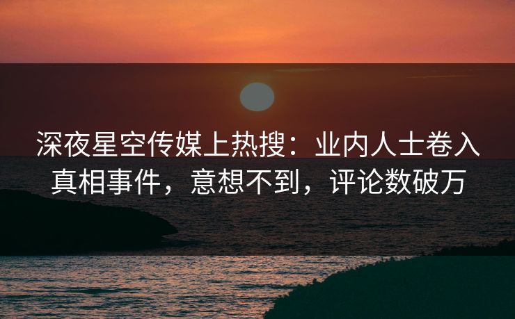 深夜星空传媒上热搜：业内人士卷入真相事件，意想不到，评论数破万