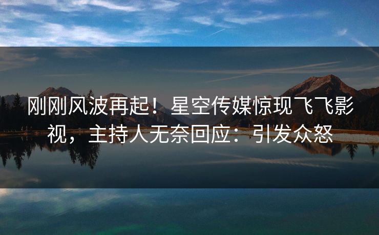 刚刚风波再起！星空传媒惊现飞飞影视，主持人无奈回应：引发众怒