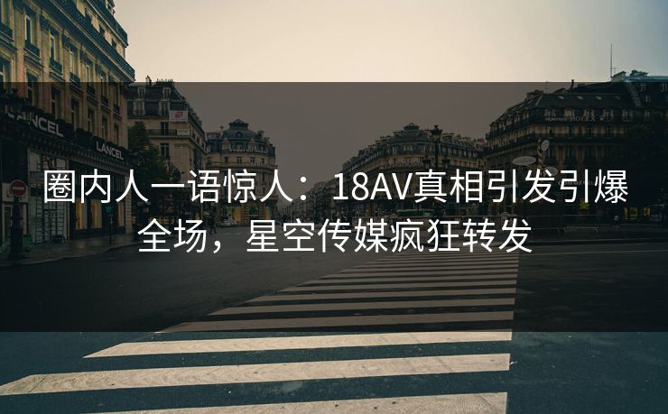圈内人一语惊人：18AV真相引发引爆全场，星空传媒疯狂转发