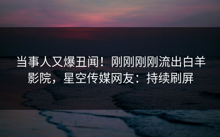 当事人又爆丑闻！刚刚刚刚流出白羊影院，星空传媒网友：持续刷屏
