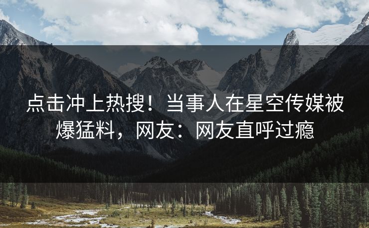 点击冲上热搜！当事人在星空传媒被爆猛料，网友：网友直呼过瘾