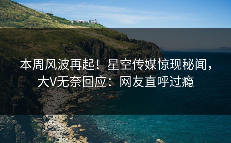 本周风波再起！星空传媒惊现秘闻，大V无奈回应：网友直呼过瘾