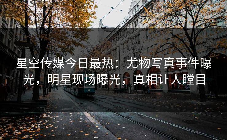 星空传媒今日最热：尤物写真事件曝光，明星现场曝光，真相让人瞠目