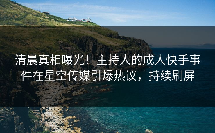 清晨真相曝光！主持人的成人快手事件在星空传媒引爆热议，持续刷屏