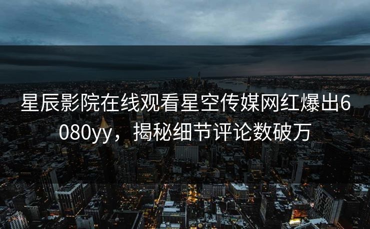 星辰影院在线观看星空传媒网红爆出6080yy，揭秘细节评论数破万