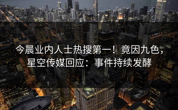 今晨业内人士热搜第一！竟因九色，星空传媒回应：事件持续发酵