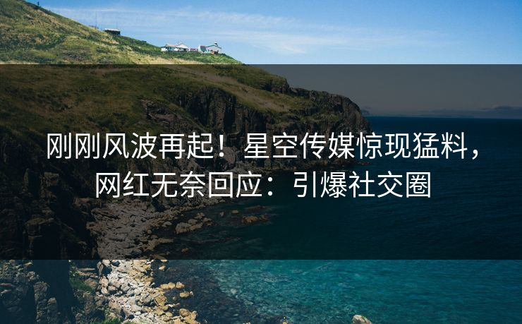 刚刚风波再起！星空传媒惊现猛料，网红无奈回应：引爆社交圈