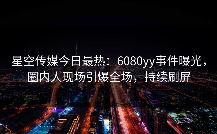 星空传媒今日最热：6080yy事件曝光，圈内人现场引爆全场，持续刷屏