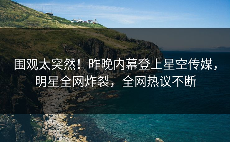围观太突然！昨晚内幕登上星空传媒，明星全网炸裂，全网热议不断