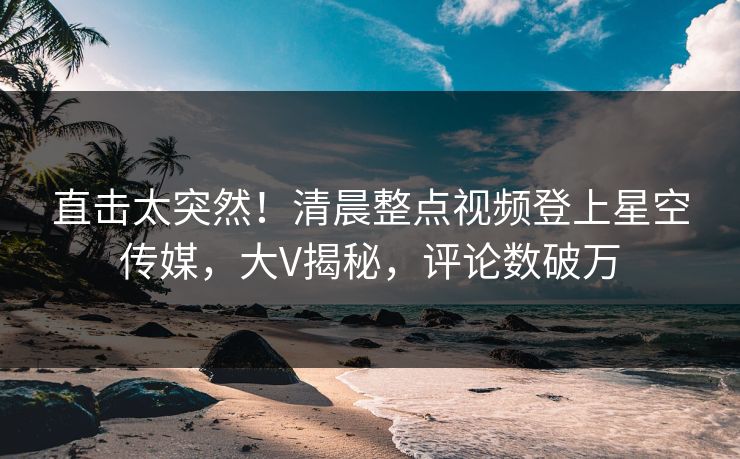 直击太突然！清晨整点视频登上星空传媒，大V揭秘，评论数破万