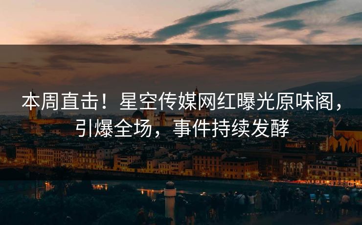 本周直击！星空传媒网红曝光原味阁，引爆全场，事件持续发酵