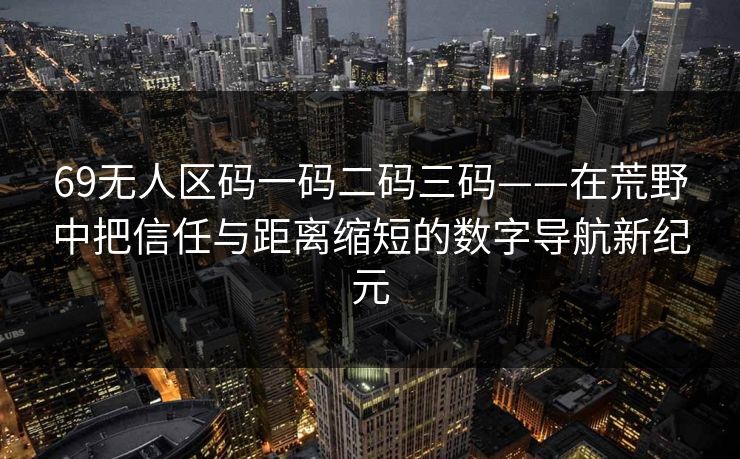 69无人区码一码二码三码——在荒野中把信任与距离缩短的数字导航新纪元