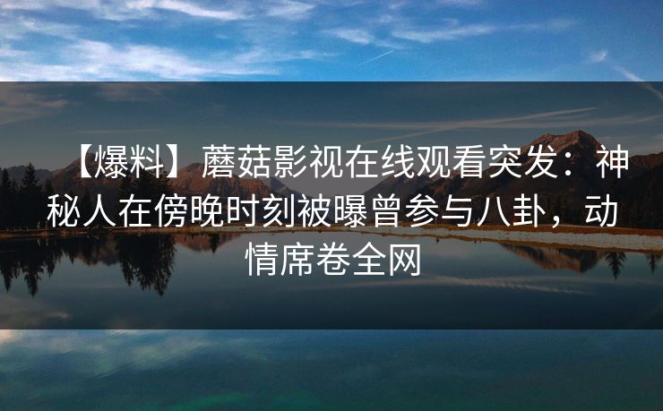 【爆料】蘑菇影视在线观看突发：神秘人在傍晚时刻被曝曾参与八卦，动情席卷全网
