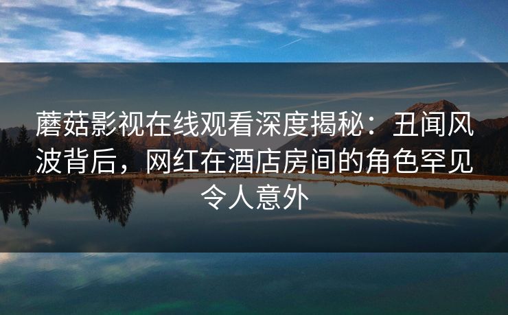 蘑菇影视在线观看深度揭秘：丑闻风波背后，网红在酒店房间的角色罕见令人意外