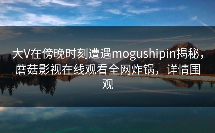 大V在傍晚时刻遭遇mogushipin揭秘，蘑菇影视在线观看全网炸锅，详情围观