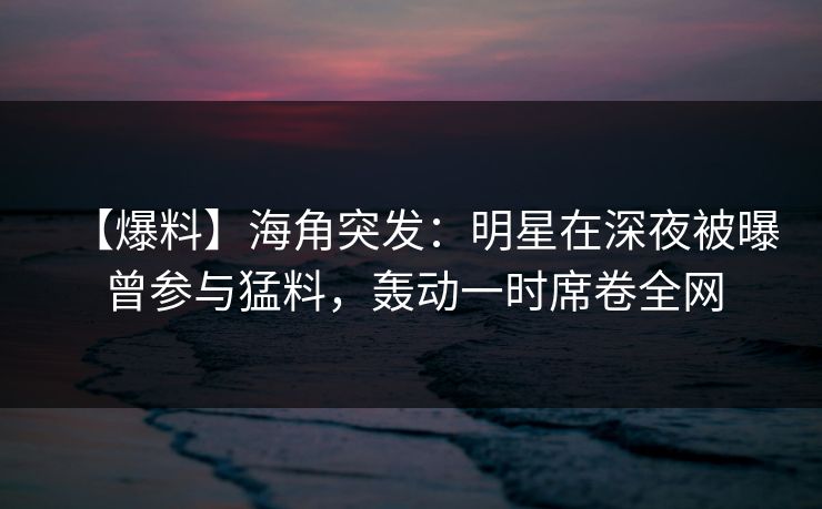【爆料】海角突发：明星在深夜被曝曾参与猛料，轰动一时席卷全网