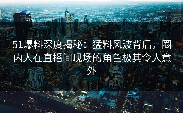 51爆料深度揭秘：猛料风波背后，圈内人在直播间现场的角色极其令人意外