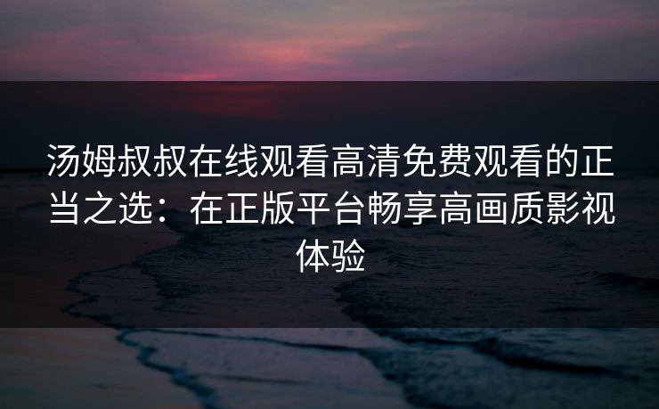 汤姆叔叔在线观看高清免费观看的正当之选：在正版平台畅享高画质影视体验