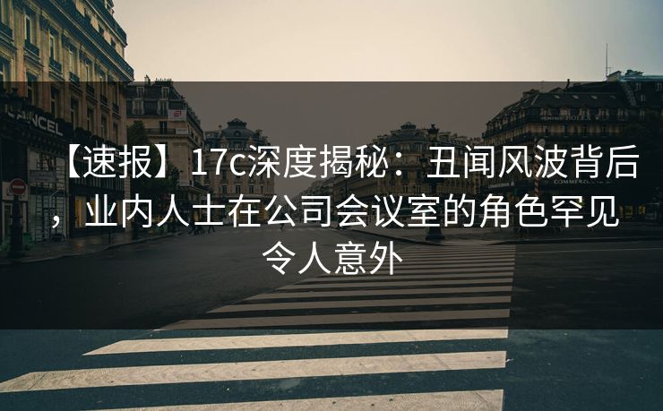 【速报】17c深度揭秘：丑闻风波背后，业内人士在公司会议室的角色罕见令人意外