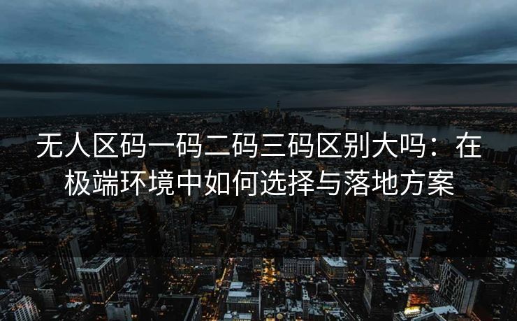 无人区码一码二码三码区别大吗:在极端环境中如何选择与落地方案 无人区码一码二码三码区别大吗:在极端环境中如何选择与落地方案