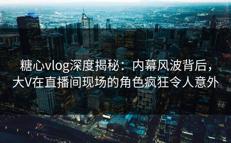 糖心vlog深度揭秘:内幕风波背后,大V在直播间现场的角色疯狂令人意外 糖心vlog深度揭秘:内幕风波背后,大V在直播间现场的角色疯狂令人意外