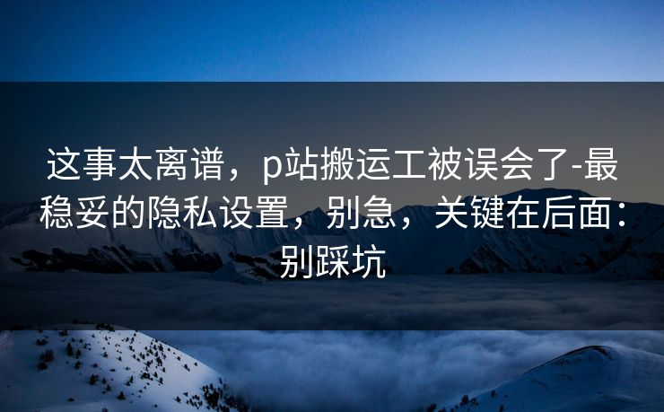 这事太离谱，p站搬运工被误会了-最稳妥的隐私设置，别急，关键在后面：别踩坑