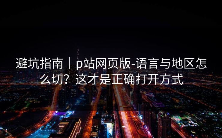 避坑指南|p站网页版-语言与地区怎么切?这才是正确打开方式 避坑指南|p站网页版-语言与地区怎么切?这才是正确打开方式