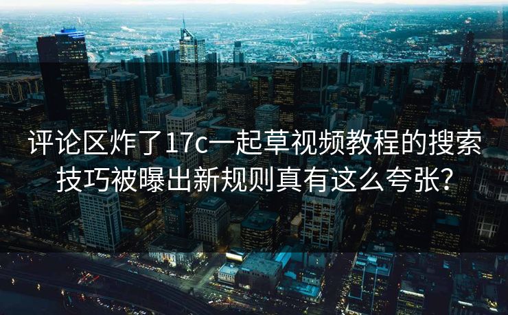评论区炸了17c一起草视频教程的搜索技巧被曝出新规则真有这么夸张？