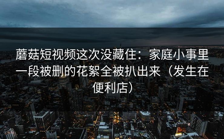 蘑菇短视频这次没藏住：家庭小事里一段被删的花絮全被扒出来（发生在便利店）