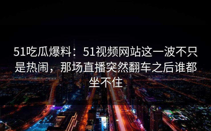 51吃瓜爆料：51视频网站这一波不只是热闹，那场直播突然翻车之后谁都坐不住