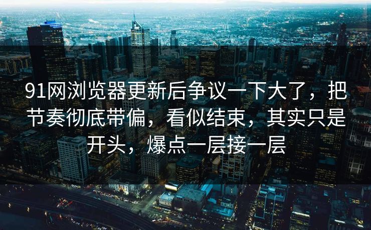91网浏览器更新后争议一下大了，把节奏彻底带偏，看似结束，其实只是开头，爆点一层接一层