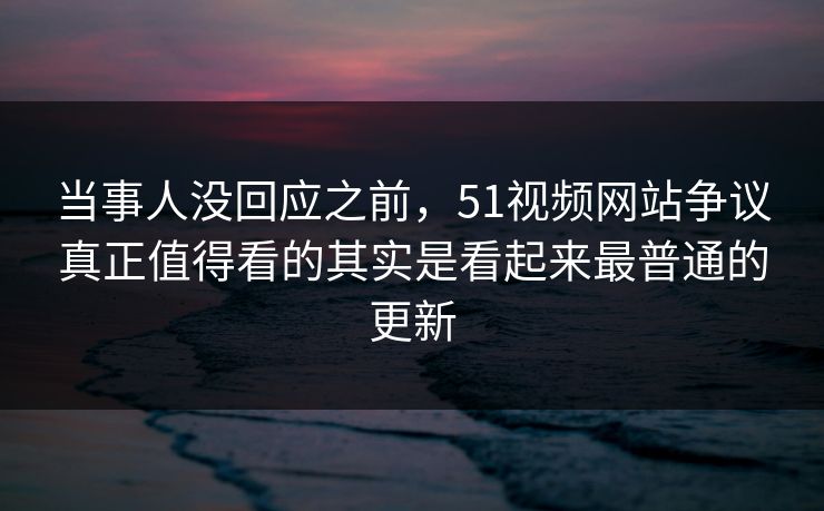 当事人没回应之前，51视频网站争议真正值得看的其实是看起来最普通的更新